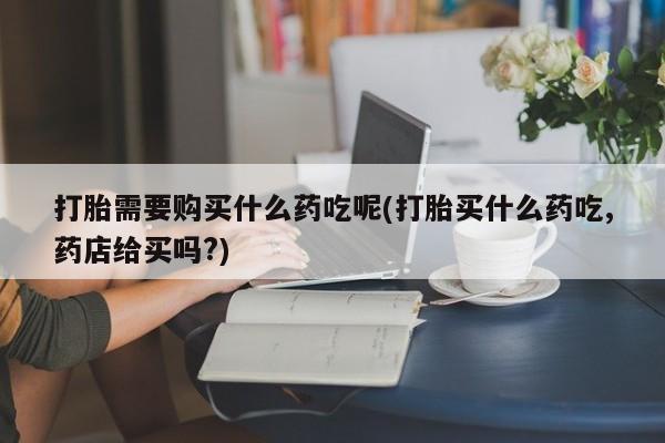 拉萨私人诊所打胎药多少钱打胎需要购买什么药吃呢(打胎买什么药吃,药店给买吗?)
